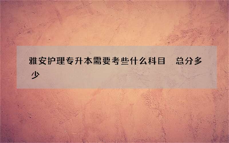 雅安护理专升本需要考些什么科目 总分多少